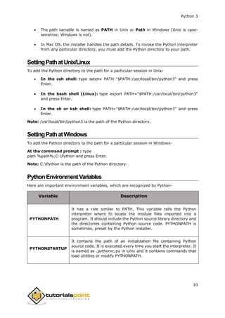 Python 3
10
 The path variable is named as PATH in Unix or Path in Windows (Unix is case-
sensitive; Windows is not).
 In Mac OS, the installer handles the path details. To invoke the Python interpreter
from any particular directory, you must add the Python directory to your path.
SettingPathatUnix/Linux
To add the Python directory to the path for a particular session in Unix-
 In the csh shell: type setenv PATH "$PATH:/usr/local/bin/python3" and press
Enter.
 In the bash shell (Linux): type export PATH="$PATH:/usr/local/bin/python3"
and press Enter.
 In the sh or ksh shell: type PATH="$PATH:/usr/local/bin/python3" and press
Enter.
Note: /usr/local/bin/python3 is the path of the Python directory.
SettingPathatWindows
To add the Python directory to the path for a particular session in Windows-
At the command prompt : type
path %path%;C:Python and press Enter.
Note: C:Python is the path of the Python directory.
PythonEnvironmentVariables
Here are important environment variables, which are recognized by Python-
Variable Description
PYTHONPATH
It has a role similar to PATH. This variable tells the Python
interpreter where to locate the module files imported into a
program. It should include the Python source library directory and
the directories containing Python source code. PYTHONPATH is
sometimes, preset by the Python installer.
PYTHONSTARTUP
It contains the path of an initialization file containing Python
source code. It is executed every time you start the interpreter. It
is named as .pythonrc.py in Unix and it contains commands that
load utilities or modify PYTHONPATH.
 