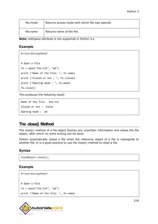 Python 3
218
file.mode Returns access mode with which file was opened.
file.name Returns name of the file.
Note: softspace attribute is not supported in Python 3.x
Example
#!/usr/bin/python3
# Open a file
fo = open("foo.txt", "wb")
print ("Name of the file: ", fo.name)
print ("Closed or not : ", fo.closed)
print ("Opening mode : ", fo.mode)
fo.close()
This produces the following result-
Name of the file: foo.txt
Closed or not : False
Opening mode : wb
The close() Method
The close() method of a file object flushes any unwritten information and closes the file
object, after which no more writing can be done.
Python automatically closes a file when the reference object of a file is reassigned to
another file. It is a good practice to use the close() method to close a file.
Syntax
fileObject.close();
Example
#!/usr/bin/python3
# Open a file
fo = open("foo.txt", "wb")
print ("Name of the file: ", fo.name)
 