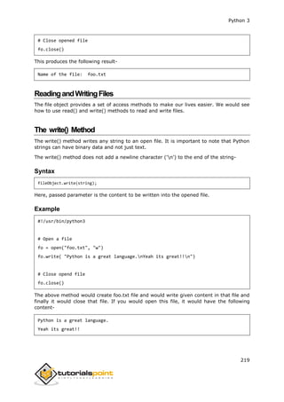 Python 3
219
# Close opened file
fo.close()
This produces the following result-
Name of the file: foo.txt
ReadingandWritingFiles
The file object provides a set of access methods to make our lives easier. We would see
how to use read() and write() methods to read and write files.
The write() Method
The write() method writes any string to an open file. It is important to note that Python
strings can have binary data and not just text.
The write() method does not add a newline character ('n') to the end of the string-
Syntax
fileObject.write(string);
Here, passed parameter is the content to be written into the opened file.
Example
#!/usr/bin/python3
# Open a file
fo = open("foo.txt", "w")
fo.write( "Python is a great language.nYeah its great!!n")
# Close opend file
fo.close()
The above method would create foo.txt file and would write given content in that file and
finally it would close that file. If you would open this file, it would have the following
content-
Python is a great language.
Yeah its great!!
 