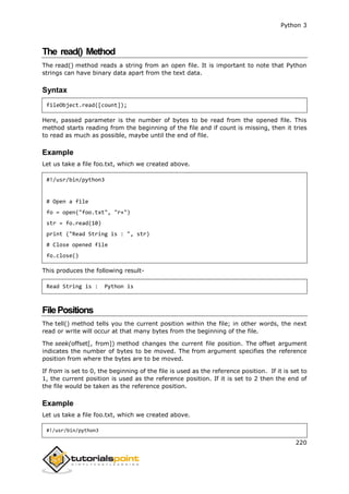 Python 3
220
The read() Method
The read() method reads a string from an open file. It is important to note that Python
strings can have binary data apart from the text data.
Syntax
fileObject.read([count]);
Here, passed parameter is the number of bytes to be read from the opened file. This
method starts reading from the beginning of the file and if count is missing, then it tries
to read as much as possible, maybe until the end of file.
Example
Let us take a file foo.txt, which we created above.
#!/usr/bin/python3
# Open a file
fo = open("foo.txt", "r+")
str = fo.read(10)
print ("Read String is : ", str)
# Close opened file
fo.close()
This produces the following result-
Read String is : Python is
FilePositions
The tell() method tells you the current position within the file; in other words, the next
read or write will occur at that many bytes from the beginning of the file.
The seek(offset[, from]) method changes the current file position. The offset argument
indicates the number of bytes to be moved. The from argument specifies the reference
position from where the bytes are to be moved.
If from is set to 0, the beginning of the file is used as the reference position. If it is set to
1, the current position is used as the reference position. If it is set to 2 then the end of
the file would be taken as the reference position.
Example
Let us take a file foo.txt, which we created above.
#!/usr/bin/python3
 