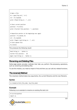 Python 3
221
# Open a file
fo = open("foo.txt", "r+")
str = fo.read(10)
print ("Read String is : ", str)
# Check current position
position = fo.tell()
print ("Current file position : ", position)
# Reposition pointer at the beginning once again
position = fo.seek(0, 0)
str = fo.read(10)
print ("Again read String is : ", str)
# Close opened file
fo.close()
This produces the following result-
Read String is : Python is
Current file position : 10
Again read String is : Python is
RenamingandDeletingFiles
Python os module provides methods that help you perform file-processing operations,
such as renaming and deleting files.
To use this module, you need to import it first and then you can call any related functions.
Therename()Method
The rename() method takes two arguments, the current filename and the new filename.
Syntax
os.rename(current_file_name, new_file_name)
Example
Following is an example to rename an existing file test1.txt-
#!/usr/bin/python3
import os
 