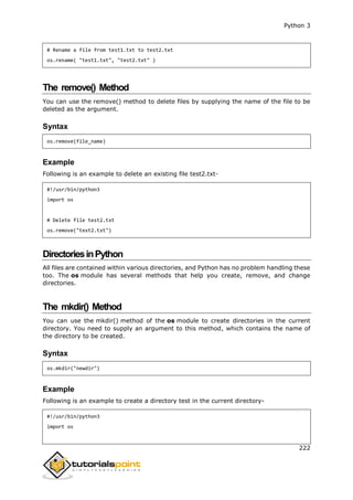 Python 3
222
# Rename a file from test1.txt to test2.txt
os.rename( "test1.txt", "test2.txt" )
The remove() Method
You can use the remove() method to delete files by supplying the name of the file to be
deleted as the argument.
Syntax
os.remove(file_name)
Example
Following is an example to delete an existing file test2.txt-
#!/usr/bin/python3
import os
# Delete file test2.txt
os.remove("text2.txt")
DirectoriesinPython
All files are contained within various directories, and Python has no problem handling these
too. The os module has several methods that help you create, remove, and change
directories.
The mkdir() Method
You can use the mkdir() method of the os module to create directories in the current
directory. You need to supply an argument to this method, which contains the name of
the directory to be created.
Syntax
os.mkdir("newdir")
Example
Following is an example to create a directory test in the current directory-
#!/usr/bin/python3
import os
 