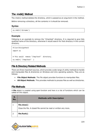 Python 3
224
The rmdir() Method
The rmdir() method deletes the directory, which is passed as an argument in the method.
Before removing a directory, all the contents in it should be removed.
Syntax
os.rmdir('dirname')
Example
Following is an example to remove the "/tmp/test" directory. It is required to give fully
qualified name of the directory, otherwise it would search for that directory in the current
directory.
#!/usr/bin/python3
import os
# This would remove "/tmp/test" directory.
os.rmdir( "/tmp/test" )
File&DirectoryRelatedMethods
There are three important sources, which provide a wide range of utility methods to handle
and manipulate files & directories on Windows and Unix operating systems. They are as
follows-
 File Object Methods: The file object provides functions to manipulate files.
 OS Object Methods: This provides methods to process files as well as directories.
FileMethods
A file object is created using open function and here is a list of functions which can be
called on this object.
S.
No.
Methods with Description
1 file.close()
Close the file. A closed file cannot be read or written any more.
2 file.flush()
 