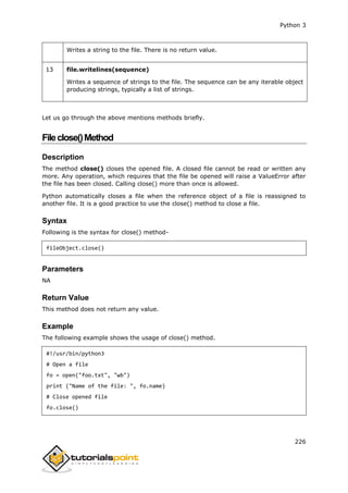 Python 3
226
Writes a string to the file. There is no return value.
13 file.writelines(sequence)
Writes a sequence of strings to the file. The sequence can be any iterable object
producing strings, typically a list of strings.
Let us go through the above mentions methods briefly.
Fileclose()Method
Description
The method close() closes the opened file. A closed file cannot be read or written any
more. Any operation, which requires that the file be opened will raise a ValueError after
the file has been closed. Calling close() more than once is allowed.
Python automatically closes a file when the reference object of a file is reassigned to
another file. It is a good practice to use the close() method to close a file.
Syntax
Following is the syntax for close() method-
fileObject.close()
Parameters
NA
Return Value
This method does not return any value.
Example
The following example shows the usage of close() method.
#!/usr/bin/python3
# Open a file
fo = open("foo.txt", "wb")
print ("Name of the file: ", fo.name)
# Close opened file
fo.close()
 