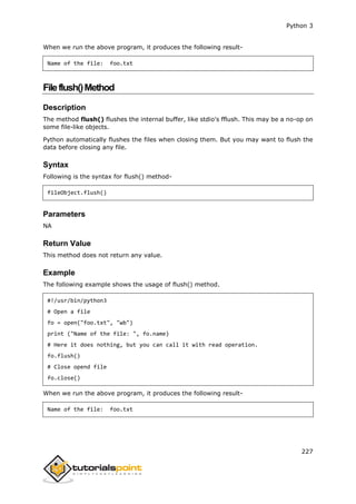 Python 3
227
When we run the above program, it produces the following result-
Name of the file: foo.txt
Fileflush()Method
Description
The method flush() flushes the internal buffer, like stdio's fflush. This may be a no-op on
some file-like objects.
Python automatically flushes the files when closing them. But you may want to flush the
data before closing any file.
Syntax
Following is the syntax for flush() method-
fileObject.flush()
Parameters
NA
Return Value
This method does not return any value.
Example
The following example shows the usage of flush() method.
#!/usr/bin/python3
# Open a file
fo = open("foo.txt", "wb")
print ("Name of the file: ", fo.name)
# Here it does nothing, but you can call it with read operation.
fo.flush()
# Close opend file
fo.close()
When we run the above program, it produces the following result-
Name of the file: foo.txt
 