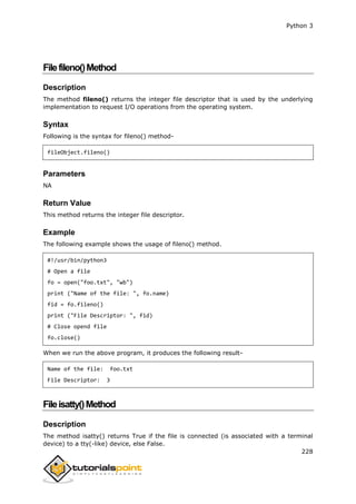 Python 3
228
Filefileno()Method
Description
The method fileno() returns the integer file descriptor that is used by the underlying
implementation to request I/O operations from the operating system.
Syntax
Following is the syntax for fileno() method-
fileObject.fileno()
Parameters
NA
Return Value
This method returns the integer file descriptor.
Example
The following example shows the usage of fileno() method.
#!/usr/bin/python3
# Open a file
fo = open("foo.txt", "wb")
print ("Name of the file: ", fo.name)
fid = fo.fileno()
print ("File Descriptor: ", fid)
# Close opend file
fo.close()
When we run the above program, it produces the following result-
Name of the file: foo.txt
File Descriptor: 3
Fileisatty()Method
Description
The method isatty() returns True if the file is connected (is associated with a terminal
device) to a tty(-like) device, else False.
 