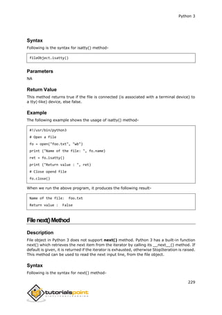 Python 3
229
Syntax
Following is the syntax for isatty() method-
fileObject.isatty()
Parameters
NA
Return Value
This method returns true if the file is connected (is associated with a terminal device) to
a tty(-like) device, else false.
Example
The following example shows the usage of isatty() method-
#!/usr/bin/python3
# Open a file
fo = open("foo.txt", "wb")
print ("Name of the file: ", fo.name)
ret = fo.isatty()
print ("Return value : ", ret)
# Close opend file
fo.close()
When we run the above program, it produces the following result-
Name of the file: foo.txt
Return value : False
Filenext()Method
Description
File object in Python 3 does not support next() method. Python 3 has a built-in function
next() which retrieves the next item from the iterator by calling its __next__() method. If
default is given, it is returned if the iterator is exhausted, otherwise StopIteration is raised.
This method can be used to read the next input line, from the file object.
Syntax
Following is the syntax for next() method-
 