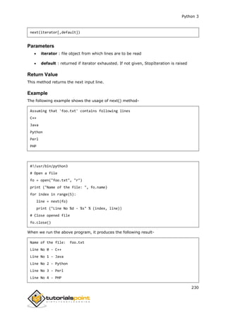 Python 3
230
next(iterator[,default])
Parameters
 iterator : file object from which lines are to be read
 default : returned if iterator exhausted. If not given, StopIteration is raised
Return Value
This method returns the next input line.
Example
The following example shows the usage of next() method-
Assuming that 'foo.txt' contains following lines
C++
Java
Python
Perl
PHP
#!/usr/bin/python3
# Open a file
fo = open("foo.txt", "r")
print ("Name of the file: ", fo.name)
for index in range(5):
line = next(fo)
print ("Line No %d - %s" % (index, line))
# Close opened file
fo.close()
When we run the above program, it produces the following result-
Name of the file: foo.txt
Line No 0 - C++
Line No 1 - Java
Line No 2 - Python
Line No 3 - Perl
Line No 4 - PHP
 