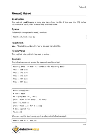 Python 3
231
Fileread()Method
Description
The method read() reads at most size bytes from the file. If the read hits EOF before
obtaining size bytes, then it reads only available bytes.
Syntax
Following is the syntax for read() method-
fileObject.read( size );
Parameters
size - This is the number of bytes to be read from the file.
Return Value
This method returns the bytes read in string.
Example
The following example shows the usage of read() method.
Assuming that 'foo.txt' file contains the following text:
This is 1st line
This is 2nd line
This is 3rd line
This is 4th line
This is 5th line
#!/usr/bin/python3
# Open a file
fo = open("foo.txt", "r+")
print ("Name of the file: ", fo.name)
line = fo.read(10)
print ("Read Line: %s" % (line))
# Close opened file
fo.close()
When we run the above program, it produces the following result-
Name of the file: foo.txt
 