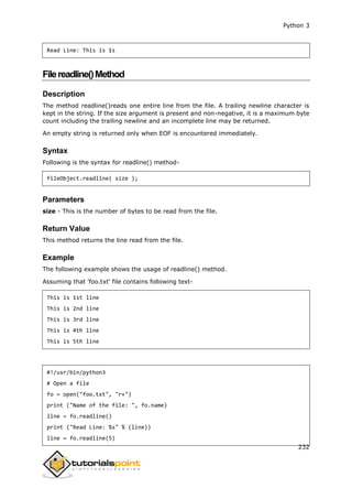 Python 3
232
Read Line: This is 1s
Filereadline()Method
Description
The method readline()reads one entire line from the file. A trailing newline character is
kept in the string. If the size argument is present and non-negative, it is a maximum byte
count including the trailing newline and an incomplete line may be returned.
An empty string is returned only when EOF is encountered immediately.
Syntax
Following is the syntax for readline() method-
fileObject.readline( size );
Parameters
size - This is the number of bytes to be read from the file.
Return Value
This method returns the line read from the file.
Example
The following example shows the usage of readline() method.
Assuming that 'foo.txt' file contains following text-
This is 1st line
This is 2nd line
This is 3rd line
This is 4th line
This is 5th line
#!/usr/bin/python3
# Open a file
fo = open("foo.txt", "r+")
print ("Name of the file: ", fo.name)
line = fo.readline()
print ("Read Line: %s" % (line))
line = fo.readline(5)
 
