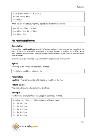 Python 3
233
print ("Read Line: %s" % (line))
# Close opened file
fo.close()
When we run the above program, it produces the following result-
Name of the file: foo.txt
Read Line: This is 1st line
Read Line: This
Filereadlines()Method
Description
The method readlines() reads until EOF using readline() and returns a list containing the
lines. If the optional sizehint argument is present, instead of reading up to EOF, whole
lines totalling approximately sizehint bytes (possibly after rounding up to an internal buffer
size) are read.
An empty string is returned only when EOF is encountered immediately.
Syntax
Following is the syntax for readlines() method-
fileObject.readlines( sizehint );
Parameters
sizehint - This is the number of bytes to be read from the file.
Return Value
This method returns a list containing the lines.
Example
The following example shows the usage of readlines() method.
Assuming that 'foo.txt' file contains following text:
This is 1st line
This is 2nd line
This is 3rd line
This is 4th line
This is 5th line
 
