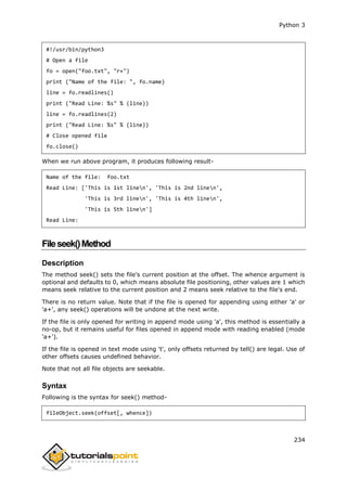 Python 3
234
#!/usr/bin/python3
# Open a file
fo = open("foo.txt", "r+")
print ("Name of the file: ", fo.name)
line = fo.readlines()
print ("Read Line: %s" % (line))
line = fo.readlines(2)
print ("Read Line: %s" % (line))
# Close opened file
fo.close()
When we run above program, it produces following result-
Name of the file: foo.txt
Read Line: ['This is 1st linen', 'This is 2nd linen',
'This is 3rd linen', 'This is 4th linen',
'This is 5th linen']
Read Line:
Fileseek()Method
Description
The method seek() sets the file's current position at the offset. The whence argument is
optional and defaults to 0, which means absolute file positioning, other values are 1 which
means seek relative to the current position and 2 means seek relative to the file's end.
There is no return value. Note that if the file is opened for appending using either 'a' or
'a+', any seek() operations will be undone at the next write.
If the file is only opened for writing in append mode using 'a', this method is essentially a
no-op, but it remains useful for files opened in append mode with reading enabled (mode
'a+').
If the file is opened in text mode using 't', only offsets returned by tell() are legal. Use of
other offsets causes undefined behavior.
Note that not all file objects are seekable.
Syntax
Following is the syntax for seek() method-
fileObject.seek(offset[, whence])
 