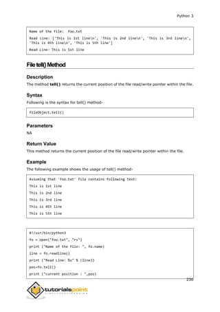 Python 3
236
Name of the file: foo.txt
Read Line: ['This is 1st linen', 'This is 2nd linen', 'This is 3rd linen',
'This is 4th linen', 'This is 5th line']
Read Line: This is 1st line
Filetell()Method
Description
The method tell() returns the current position of the file read/write pointer within the file.
Syntax
Following is the syntax for tell() method-
fileObject.tell()
Parameters
NA
Return Value
This method returns the current position of the file read/write pointer within the file.
Example
The following example shows the usage of tell() method-
Assuming that 'foo.txt' file contains following text:
This is 1st line
This is 2nd line
This is 3rd line
This is 4th line
This is 5th line
#!/usr/bin/python3
fo = open("foo.txt", "r+")
print ("Name of the file: ", fo.name)
line = fo.readline()
print ("Read Line: %s" % (line))
pos=fo.tell()
print ("current position : ",pos)
 
