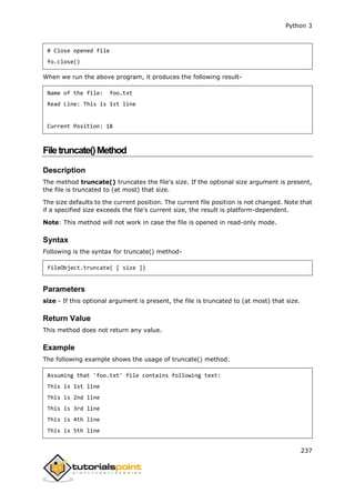 Python 3
237
# Close opened file
fo.close()
When we run the above program, it produces the following result-
Name of the file: foo.txt
Read Line: This is 1st line
Current Position: 18
Filetruncate()Method
Description
The method truncate() truncates the file's size. If the optional size argument is present,
the file is truncated to (at most) that size.
The size defaults to the current position. The current file position is not changed. Note that
if a specified size exceeds the file's current size, the result is platform-dependent.
Note: This method will not work in case the file is opened in read-only mode.
Syntax
Following is the syntax for truncate() method-
fileObject.truncate( [ size ])
Parameters
size - If this optional argument is present, the file is truncated to (at most) that size.
Return Value
This method does not return any value.
Example
The following example shows the usage of truncate() method.
Assuming that 'foo.txt' file contains following text:
This is 1st line
This is 2nd line
This is 3rd line
This is 4th line
This is 5th line
 