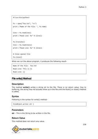 Python 3
238
#!/usr/bin/python3
fo = open("foo.txt", "r+")
print ("Name of the file: ", fo.name)
line = fo.readline()
print ("Read Line: %s" % (line))
fo.truncate()
line = fo.readlines()
print ("Read Line: %s" % (line))
# Close opened file
fo.close()
When we run the above program, it produces the following result-
Name of the file: foo.txt
Read Line: This is 1s
Read Line: []
Filewrite()Method
Description
The method write() writes a string str to the file. There is no return value. Due to
buffering, the string may not actually show up in the file until the flush() or close() method
is called.
Syntax
Following is the syntax for write() method-
fileObject.write( str )
Parameters
str - This is the String to be written in the file.
Return Value
This method does not return any value.
 