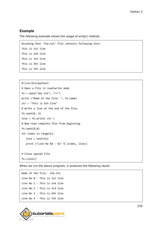 Python 3
239
Example
The following example shows the usage of write() method.
Assuming that 'foo.txt' file contains following text:
This is 1st line
This is 2nd line
This is 3rd line
This is 4th line
This is 5th line
#!/usr/bin/python3
# Open a file in read/write mode
fo = open("abc.txt", "r+")
print ("Name of the file: ", fo.name)
str = "This is 6th line"
# Write a line at the end of the file.
fo.seek(0, 2)
line = fo.write( str )
# Now read complete file from beginning.
fo.seek(0,0)
for index in range(6):
line = next(fo)
print ("Line No %d - %s" % (index, line))
# Close opened file
fo.close()
When we run the above program, it produces the following result-
Name of the file: foo.txt
Line No 0 - This is 1st line
Line No 1 - This is 2nd line
Line No 2 - This is 3rd line
Line No 3 - This is 4th line
Line No 4 - This is 5th line
 
