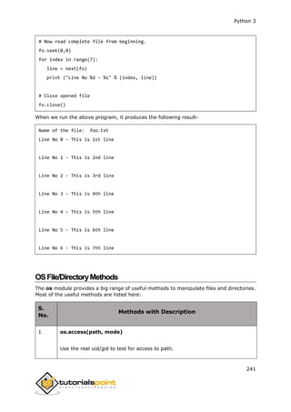 Python 3
241
# Now read complete file from beginning.
fo.seek(0,0)
for index in range(7):
line = next(fo)
print ("Line No %d - %s" % (index, line))
# Close opened file
fo.close()
When we run the above program, it produces the following result-
Name of the file: foo.txt
Line No 0 - This is 1st line
Line No 1 - This is 2nd line
Line No 2 - This is 3rd line
Line No 3 - This is 4th line
Line No 4 - This is 5th line
Line No 5 - This is 6th line
Line No 6 - This is 7th line
OSFile/DirectoryMethods
The os module provides a big range of useful methods to manipulate files and directories.
Most of the useful methods are listed here:
S.
No.
Methods with Description
1 os.access(path, mode)
Use the real uid/gid to test for access to path.
 