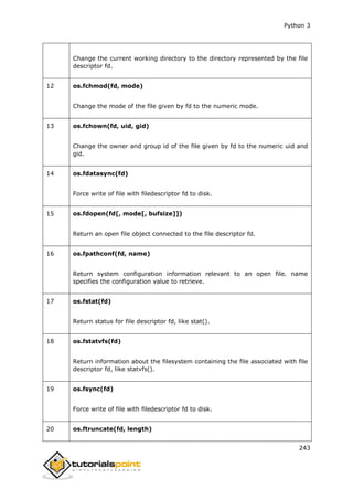 Python 3
243
Change the current working directory to the directory represented by the file
descriptor fd.
12 os.fchmod(fd, mode)
Change the mode of the file given by fd to the numeric mode.
13 os.fchown(fd, uid, gid)
Change the owner and group id of the file given by fd to the numeric uid and
gid.
14 os.fdatasync(fd)
Force write of file with filedescriptor fd to disk.
15 os.fdopen(fd[, mode[, bufsize]])
Return an open file object connected to the file descriptor fd.
16 os.fpathconf(fd, name)
Return system configuration information relevant to an open file. name
specifies the configuration value to retrieve.
17 os.fstat(fd)
Return status for file descriptor fd, like stat().
18 os.fstatvfs(fd)
Return information about the filesystem containing the file associated with file
descriptor fd, like statvfs().
19 os.fsync(fd)
Force write of file with filedescriptor fd to disk.
20 os.ftruncate(fd, length)
 