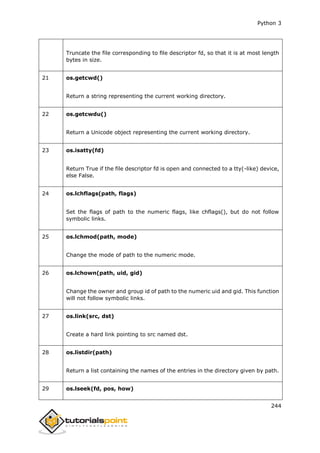 Python 3
244
Truncate the file corresponding to file descriptor fd, so that it is at most length
bytes in size.
21 os.getcwd()
Return a string representing the current working directory.
22 os.getcwdu()
Return a Unicode object representing the current working directory.
23 os.isatty(fd)
Return True if the file descriptor fd is open and connected to a tty(-like) device,
else False.
24 os.lchflags(path, flags)
Set the flags of path to the numeric flags, like chflags(), but do not follow
symbolic links.
25 os.lchmod(path, mode)
Change the mode of path to the numeric mode.
26 os.lchown(path, uid, gid)
Change the owner and group id of path to the numeric uid and gid. This function
will not follow symbolic links.
27 os.link(src, dst)
Create a hard link pointing to src named dst.
28 os.listdir(path)
Return a list containing the names of the entries in the directory given by path.
29 os.lseek(fd, pos, how)
 