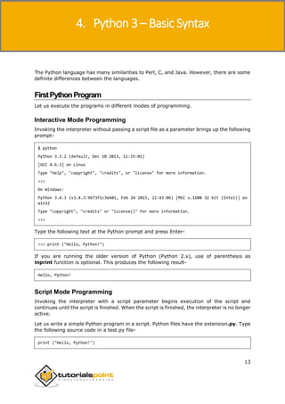 Python 3
13
The Python language has many similarities to Perl, C, and Java. However, there are some
definite differences between the languages.
FirstPythonProgram
Let us execute the programs in different modes of programming.
Interactive Mode Programming
Invoking the interpreter without passing a script file as a parameter brings up the following
prompt-
$ python
Python 3.3.2 (default, Dec 10 2013, 11:35:01)
[GCC 4.6.3] on Linux
Type "help", "copyright", "credits", or "license" for more information.
>>>
On Windows:
Python 3.4.3 (v3.4.3:9b73f1c3e601, Feb 24 2015, 22:43:06) [MSC v.1600 32 bit (Intel)] on
win32
Type "copyright", "credits" or "license()" for more information.
>>>
Type the following text at the Python prompt and press Enter-
>>> print ("Hello, Python!")
If you are running the older version of Python (Python 2.x), use of parenthesis as
inprint function is optional. This produces the following result-
Hello, Python!
Script Mode Programming
Invoking the interpreter with a script parameter begins execution of the script and
continues until the script is finished. When the script is finished, the interpreter is no longer
active.
Let us write a simple Python program in a script. Python files have the extension.py. Type
the following source code in a test.py file-
print ("Hello, Python!")
4. Python 3 – Basic Syntax
 