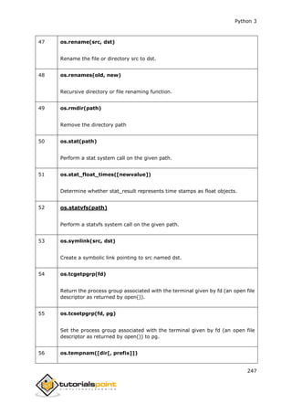 Python 3
247
47 os.rename(src, dst)
Rename the file or directory src to dst.
48 os.renames(old, new)
Recursive directory or file renaming function.
49 os.rmdir(path)
Remove the directory path
50 os.stat(path)
Perform a stat system call on the given path.
51 os.stat_float_times([newvalue])
Determine whether stat_result represents time stamps as float objects.
52 os.statvfs(path)
Perform a statvfs system call on the given path.
53 os.symlink(src, dst)
Create a symbolic link pointing to src named dst.
54 os.tcgetpgrp(fd)
Return the process group associated with the terminal given by fd (an open file
descriptor as returned by open()).
55 os.tcsetpgrp(fd, pg)
Set the process group associated with the terminal given by fd (an open file
descriptor as returned by open()) to pg.
56 os.tempnam([dir[, prefix]])
 