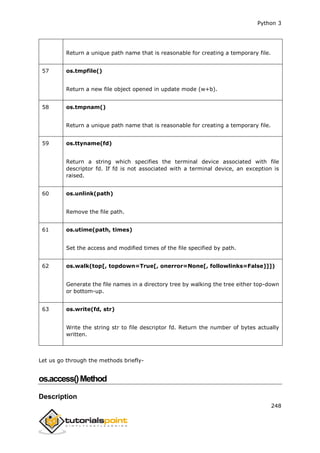 Python 3
248
Return a unique path name that is reasonable for creating a temporary file.
57 os.tmpfile()
Return a new file object opened in update mode (w+b).
58 os.tmpnam()
Return a unique path name that is reasonable for creating a temporary file.
59 os.ttyname(fd)
Return a string which specifies the terminal device associated with file
descriptor fd. If fd is not associated with a terminal device, an exception is
raised.
60 os.unlink(path)
Remove the file path.
61 os.utime(path, times)
Set the access and modified times of the file specified by path.
62 os.walk(top[, topdown=True[, onerror=None[, followlinks=False]]])
Generate the file names in a directory tree by walking the tree either top-down
or bottom-up.
63 os.write(fd, str)
Write the string str to file descriptor fd. Return the number of bytes actually
written.
Let us go through the methods briefly-
os.access()Method
Description
 