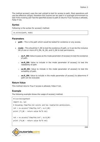 Python 3
249
The method access() uses the real uid/gid to test for access to path. Most operations will
use the effective uid/gid, therefore this routine can be used in a suid/sgid environment to
test if the invoking user has the specified access to path.It returns True if access is allowed,
False if not.
Syntax
Following is the syntax for access() method-
os.access(path, mode)
Parameters
 path - This is the path which would be tested for existence or any access.
 mode - This should be F_OK to test the existence of path, or it can be the inclusive
OR of one or more of R_OK, W_OK, and X_OK to test permissions.
o os.F_OK: Value to pass as the mode parameter of access() to test the existence
of path.
o os.R_OK: Value to include in the mode parameter of access() to test the
readability of path.
o os.W_OK: Value to include in the mode parameter of access() to test the
writability of path.
o os.X_OK: Value to include in the mode parameter of access() to determine if
path can be executed.
Return Value
This method returns True if access is allowed, False if not.
Example
The following example shows the usage of access() method.
#!/usr/bin/python3
import os, sys
# Assuming /tmp/foo.txt exists and has read/write permissions.
ret = os.access("/tmp/foo.txt", os.F_OK)
print ("F_OK - return value %s"% ret)
ret = os.access("/tmp/foo.txt", os.R_OK)
print ("R_OK - return value %s"% ret)
 