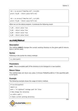 Python 3
250
ret = os.access("/tmp/foo.txt", os.W_OK)
print ("W_OK - return value %s"% ret)
ret = os.access("/tmp/foo.txt", os.X_OK)
print ("X_OK - return value %s"% ret)
When we run the above program, it produces the following result-
F_OK - return value True
R_OK - return value True
W_OK - return value True
X_OK - return value False
os.chdir()Method
Description
The method chdir() changes the current working directory to the given path.It returns
None in all the cases.
Syntax
Following is the syntax for chdir() method-
os.chdir(path)
Parameters
path - This is complete path of the directory to be changed to a new location.
Return Value
This method does not return any value. It throws FileNotFoundError if the specified path
is not found.
Example
The following example shows the usage of chdir() method.
#!/usr/bin/python3
import os
path = "d:python3" #change path for linux
# Now change the directory
os.chdir( path )
# Check current working directory.
 