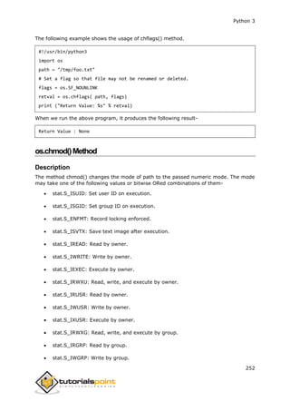 Python 3
252
The following example shows the usage of chflags() method.
#!/usr/bin/python3
import os
path = "/tmp/foo.txt"
# Set a flag so that file may not be renamed or deleted.
flags = os.SF_NOUNLINK
retval = os.chflags( path, flags)
print ("Return Value: %s" % retval)
When we run the above program, it produces the following result-
Return Value : None
os.chmod()Method
Description
The method chmod() changes the mode of path to the passed numeric mode. The mode
may take one of the following values or bitwise ORed combinations of them-
 stat.S_ISUID: Set user ID on execution.
 stat.S_ISGID: Set group ID on execution.
 stat.S_ENFMT: Record locking enforced.
 stat.S_ISVTX: Save text image after execution.
 stat.S_IREAD: Read by owner.
 stat.S_IWRITE: Write by owner.
 stat.S_IEXEC: Execute by owner.
 stat.S_IRWXU: Read, write, and execute by owner.
 stat.S_IRUSR: Read by owner.
 stat.S_IWUSR: Write by owner.
 stat.S_IXUSR: Execute by owner.
 stat.S_IRWXG: Read, write, and execute by group.
 stat.S_IRGRP: Read by group.
 stat.S_IWGRP: Write by group.
 