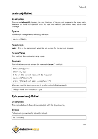 Python 3
255
os.chroot()Method
Description
The method chroot() changes the root directory of the current process to the given path.
Available on Unix like systems only. To use this method, you would need super user
privilege.
Syntax
Following is the syntax for chroot() method-
os.chroot(path)
Parameters
path - This is the path which would be set as root for the current process.
Return Value
This method does not return any value.
Example
The following example shows the usage of chroot() method.
#!/usr/bin/python3
import os, sys
# To set the current root path to /tmp/user
os.chroot("/tmp/usr")
print ("Changed root path successfully!!")
When we run the above program, it produces the following result-
Changed root path successfully!!
Pythonos.close()Method
Description
The method close() closes the associated with file descriptor fd.
Syntax
Following is the syntax for close() method-
os.close(fd)
 