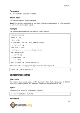 Python 3
256
Parameters
fd - This is the file descriptor of the file.
Return Value
This method does not return any value.
Note: This function is intended for low-level I/O and must be applied to a file descriptor
as returned by os.open() or pipe().
Example
The following example shows the usage of close() method.
#!/usr/bin/python3
import os, sys
# Open a file
fd = os.open( "foo.txt", os.O_RDWR|os.O_CREAT )
# Write one string
line="this is test"
# string needs to be converted byte object
b=str.encode(line)
os.write(fd, b)
# Close opened file
os.close( fd )
print ("Closed the file successfully!!")
When we run the above program, it produces the following result-
Closed the file successfully!!
os.closerange()Method
Description
The method closerange() closes all file descriptors from fd_low (inclusive) to fd_high
(exclusive), ignoring errors.This method is introduced in Python version 2.6.
Syntax
Following is the syntax for closerange() method-
os.closerange(fd_low, fd_high)
Parameters
 