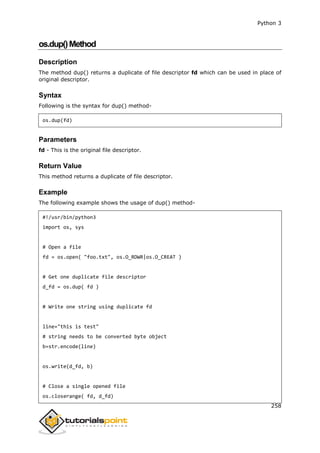 Python 3
258
os.dup()Method
Description
The method dup() returns a duplicate of file descriptor fd which can be used in place of
original descriptor.
Syntax
Following is the syntax for dup() method-
os.dup(fd)
Parameters
fd - This is the original file descriptor.
Return Value
This method returns a duplicate of file descriptor.
Example
The following example shows the usage of dup() method-
#!/usr/bin/python3
import os, sys
# Open a file
fd = os.open( "foo.txt", os.O_RDWR|os.O_CREAT )
# Get one duplicate file descriptor
d_fd = os.dup( fd )
# Write one string using duplicate fd
line="this is test"
# string needs to be converted byte object
b=str.encode(line)
os.write(d_fd, b)
# Close a single opened file
os.closerange( fd, d_fd)
 