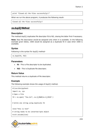 Python 3
259
print "Closed all the files successfully!!"
When we run the above program, it produces the following result-
Closed all the files successfully!!
os.dup2()Method
Description
The method dup2() duplicates file descriptor fd to fd2, closing the latter first if necessary.
Note: New file description would be assigned only when it is available. In the following
example given below, 1000 would be assigned as a duplicate fd in case when 1000 is
available.
Syntax
Following is the syntax for dup2() method-
os.dup2(fd, fd2)
Parameters
 fd - This is File descriptor to be duplicated.
 fd2 - This is Duplicate file descriptor.
Return Value
This method returns a duplicate of file descriptor.
Example
The following example shows the usage of dup2() method.
#!/usr/bin/python3
import os, sys
# Open a file
fd = os.open( "foo.txt", os.O_RDWR|os.O_CREAT )
# Write one string using duplicate fd
line="this is test"
# string needs to be converted byte object
b=str.encode(line)
 
