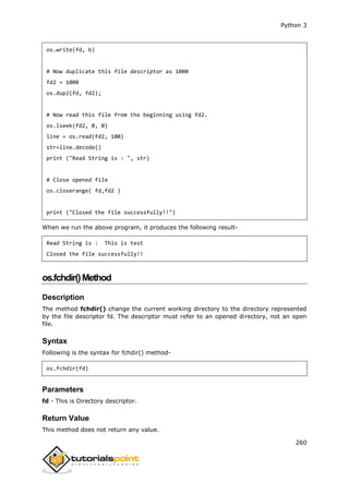 Python 3
260
os.write(fd, b)
# Now duplicate this file descriptor as 1000
fd2 = 1000
os.dup2(fd, fd2);
# Now read this file from the beginning using fd2.
os.lseek(fd2, 0, 0)
line = os.read(fd2, 100)
str=line.decode()
print ("Read String is : ", str)
# Close opened file
os.closerange( fd,fd2 )
print ("Closed the file successfully!!")
When we run the above program, it produces the following result-
Read String is : This is test
Closed the file successfully!!
os.fchdir()Method
Description
The method fchdir() change the current working directory to the directory represented
by the file descriptor fd. The descriptor must refer to an opened directory, not an open
file.
Syntax
Following is the syntax for fchdir() method-
os.fchdir(fd)
Parameters
fd - This is Directory descriptor.
Return Value
This method does not return any value.
 