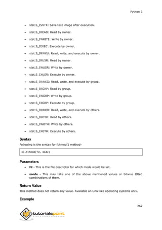Python 3
262
 stat.S_ISVTX: Save text image after execution.
 stat.S_IREAD: Read by owner.
 stat.S_IWRITE: Write by owner.
 stat.S_IEXEC: Execute by owner.
 stat.S_IRWXU: Read, write, and execute by owner.
 stat.S_IRUSR: Read by owner.
 stat.S_IWUSR: Write by owner.
 stat.S_IXUSR: Execute by owner.
 stat.S_IRWXG: Read, write, and execute by group.
 stat.S_IRGRP: Read by group.
 stat.S_IWGRP: Write by group.
 stat.S_IXGRP: Execute by group.
 stat.S_IRWXO: Read, write, and execute by others.
 stat.S_IROTH: Read by others.
 stat.S_IWOTH: Write by others.
 stat.S_IXOTH: Execute by others.
Syntax
Following is the syntax for fchmod() method-
os.fchmod(fd, mode)
Parameters
 fd - This is the file descriptor for which mode would be set.
 mode - This may take one of the above mentioned values or bitwise ORed
combinations of them.
Return Value
This method does not return any value. Available on Unix like operating systems only.
Example
 