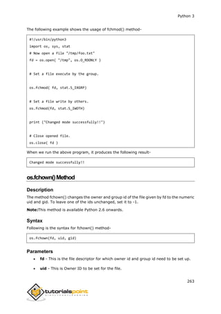 Python 3
263
The following example shows the usage of fchmod() method-
#!/usr/bin/python3
import os, sys, stat
# Now open a file "/tmp/foo.txt"
fd = os.open( "/tmp", os.O_RDONLY )
# Set a file execute by the group.
os.fchmod( fd, stat.S_IXGRP)
# Set a file write by others.
os.fchmod(fd, stat.S_IWOTH)
print ("Changed mode successfully!!")
# Close opened file.
os.close( fd )
When we run the above program, it produces the following result-
Changed mode successfully!!
os.fchown()Method
Description
The method fchown() changes the owner and group id of the file given by fd to the numeric
uid and gid. To leave one of the ids unchanged, set it to -1.
Note:This method is available Python 2.6 onwards.
Syntax
Following is the syntax for fchown() method-
os.fchown(fd, uid, gid)
Parameters
 fd - This is the file descriptor for which owner id and group id need to be set up.
 uid - This is Owner ID to be set for the file.
 