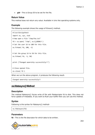 Python 3
264
 gid - This is Group ID to be set for the file.
Return Value
This method does not return any value. Available in Unix like operating systems only.
Example
The following example shows the usage of fchown() method.
#!/usr/bin/python3
import os, sys, stat
# Now open a file "/tmp/foo.txt"
fd = os.open( "/tmp", os.O_RDONLY )
# Set the user Id to 100 for this file.
os.fchown( fd, 100, -1)
# Set the group Id to 50 for this file.
os.fchown( fd, -1, 50)
print ("Changed ownership successfully!!")
# Close opened file.
os.close( fd )
When we run the above program, it produces the following result-
Changed ownership successfully!!
os.fdatasync()Method
Description
The method fdatasync() forces write of file with filedescriptor fd to disk. This does not
force update of metadata. If you want to flush your buffer then you can use this method.
Syntax
Following is the syntax for fdatasync() method-
os.fdatasync(fd)
Parameters
fd - This is the file descriptor for which data to be written.
 