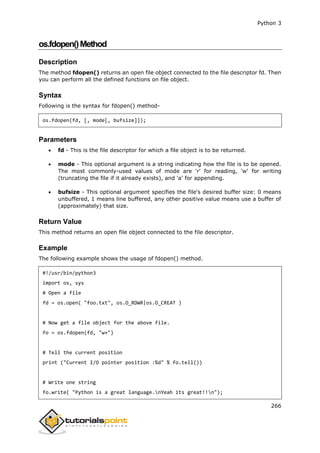 Python 3
266
os.fdopen()Method
Description
The method fdopen() returns an open file object connected to the file descriptor fd. Then
you can perform all the defined functions on file object.
Syntax
Following is the syntax for fdopen() method-
os.fdopen(fd, [, mode[, bufsize]]);
Parameters
 fd - This is the file descriptor for which a file object is to be returned.
 mode - This optional argument is a string indicating how the file is to be opened.
The most commonly-used values of mode are 'r' for reading, 'w' for writing
(truncating the file if it already exists), and 'a' for appending.
 bufsize - This optional argument specifies the file's desired buffer size: 0 means
unbuffered, 1 means line buffered, any other positive value means use a buffer of
(approximately) that size.
Return Value
This method returns an open file object connected to the file descriptor.
Example
The following example shows the usage of fdopen() method.
#!/usr/bin/python3
import os, sys
# Open a file
fd = os.open( "foo.txt", os.O_RDWR|os.O_CREAT )
# Now get a file object for the above file.
fo = os.fdopen(fd, "w+")
# Tell the current position
print ("Current I/O pointer position :%d" % fo.tell())
# Write one string
fo.write( "Python is a great language.nYeah its great!!n");
 