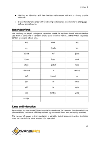 Python 3
15
 Starting an identifier with two leading underscores indicates a strong private
identifier.
 If the identifier also ends with two trailing underscores, the identifier is a language-
defined special name.
ReservedWords
The following list shows the Python keywords. These are reserved words and you cannot
use them as constants or variables or any other identifier names. All the Python keywords
contain lowercase letters only.
and exec Not
as finally or
assert for pass
break from print
class global raise
continue if return
def import try
del in while
elif is with
else lambda yield
except
LinesandIndentation
Python does not use braces({}) to indicate blocks of code for class and function definitions
or flow control. Blocks of code are denoted by line indentation, which is rigidly enforced.
The number of spaces in the indentation is variable, but all statements within the block
must be indented the same amount. For example-
 