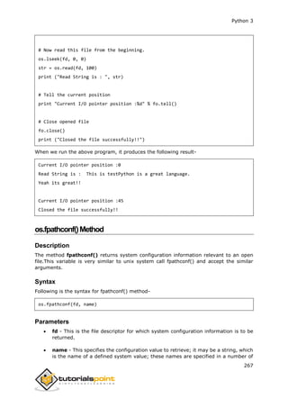 Python 3
267
# Now read this file from the beginning.
os.lseek(fd, 0, 0)
str = os.read(fd, 100)
print ("Read String is : ", str)
# Tell the current position
print "Current I/O pointer position :%d" % fo.tell()
# Close opened file
fo.close()
print ("Closed the file successfully!!")
When we run the above program, it produces the following result-
Current I/O pointer position :0
Read String is : This is testPython is a great language.
Yeah its great!!
Current I/O pointer position :45
Closed the file successfully!!
os.fpathconf()Method
Description
The method fpathconf() returns system configuration information relevant to an open
file.This variable is very similar to unix system call fpathconf() and accept the similar
arguments.
Syntax
Following is the syntax for fpathconf() method-
os.fpathconf(fd, name)
Parameters
 fd - This is the file descriptor for which system configuration information is to be
returned.
 name - This specifies the configuration value to retrieve; it may be a string, which
is the name of a defined system value; these names are specified in a number of
 