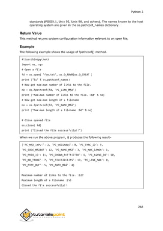 Python 3
268
standards (POSIX.1, Unix 95, Unix 98, and others). The names known to the host
operating system are given in the os.pathconf_names dictionary.
Return Value
This method returns system configuration information relevant to an open file.
Example
The following example shows the usage of fpathconf() method.
#!/usr/bin/python3
import os, sys
# Open a file
fd = os.open( "foo.txt", os.O_RDWR|os.O_CREAT )
print ("%s" % os.pathconf_names)
# Now get maximum number of links to the file.
no = os.fpathconf(fd, 'PC_LINK_MAX')
print ("Maximum number of links to the file. :%d" % no)
# Now get maximum length of a filename
no = os.fpathconf(fd, 'PC_NAME_MAX')
print ("Maximum length of a filename :%d" % no)
# Close opened file
os.close( fd)
print ("Closed the file successfully!!")
When we run the above program, it produces the following result-
{'PC_MAX_INPUT': 2, 'PC_VDISABLE': 8, 'PC_SYNC_IO': 9,
'PC_SOCK_MAXBUF': 12, 'PC_NAME_MAX': 3, 'PC_MAX_CANON': 1,
'PC_PRIO_IO': 11, 'PC_CHOWN_RESTRICTED': 6, 'PC_ASYNC_IO': 10,
'PC_NO_TRUNC': 7, 'PC_FILESIZEBITS': 13, 'PC_LINK_MAX': 0,
'PC_PIPE_BUF': 5, 'PC_PATH_MAX': 4}
Maximum number of links to the file. :127
Maximum length of a filename :255
Closed the file successfully!!
 
