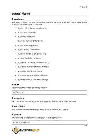 Python 3
269
os.fstat()Method
Description
The method fstat() returns information about a file associated with the fd. Here is the
structure returned by fstat method-
 st_dev: ID of device containing file
 st_ino: inode number
 st_mode: protection
 st_nlink: number of hard links
 st_uid: user ID of owner
 st_gid: group ID of owner
 st_rdev: device ID (if special file)
 st_size: total size, in bytes
 st_blksize: blocksize for filesystem I/O
 st_blocks: number of blocks allocated
 st_atime: time of last access
 st_mtime: time of last modification
 st_ctime: time of last status change
Syntax
Following is the syntax for fstat() method-
os.fstat(fd)
Parameters
fd - This is the file descriptor for which system information is to be returned.
Return Value
This method returns information about a file associated with the fd.
Example
The following example shows the usage of chdir() method.
#!/usr/bin/python3
 