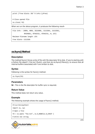 Python 3
272
print ("Free blocks :%d" % info.f_bfree)
# Close opened file
os.close( fd)
When we run the above program, it produces the following result-
File Info : (4096, 4096, 2621440L, 1113266L, 1113266L,
8929602L, 8764252L, 8764252L, 0, 255)
Maximum filename length :255
Free blocks :1113266
os.fsync()Method
Description
The method fsync() forces write of file with file descriptor fd to disk. If you're starting with
a Python file object f, first do f.flush(), and then do os.fsync(f.fileno()), to ensure that all
internal buffers associated with f are written to disk.
Syntax
Following is the syntax for fsync() method-
os.fsync(fd)
Parameters
fd - This is the file descriptor for buffer sync is required.
Return Value
This method does not return any value.
Example
The following example shows the usage of fsync() method.
#!/usr/bin/python3
import os, sys
# Open a file
fd = os.open( "foo.txt", os.O_RDWR|os.O_CREAT )
# Write one string
 