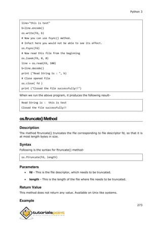 Python 3
273
line="this is test"
b=line.encode()
os.write(fd, b)
# Now you can use fsync() method.
# Infact here you would not be able to see its effect.
os.fsync(fd)
# Now read this file from the beginning
os.lseek(fd, 0, 0)
line = os.read(fd, 100)
b=line.decode()
print ("Read String is : ", b)
# Close opened file
os.close( fd )
print ("Closed the file successfully!!")
When we run the above program, it produces the following result-
Read String is : this is test
Closed the file successfully!!
os.ftruncate()Method
Description
The method ftruncate() truncates the file corresponding to file descriptor fd, so that it is
at most length bytes in size.
Syntax
Following is the syntax for ftruncate() method-
os.ftruncate(fd, length)
Parameters
 fd - This is the file descriptor, which needs to be truncated.
 length - This is the length of the file where file needs to be truncated.
Return Value
This method does not return any value. Available on Unix like systems.
Example
 