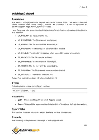 Python 3
278
os.lchflags()Method
Description
The method lchflags() sets the flags of path to the numeric flags. This method does not
follow symbolic links unlike chflags() method. As of Python 3.3, this is equivalent to
os.chflags(path, flags, follow_symlinks=False).
Here, flags may take a combination (bitwise OR) of the following values (as defined in the
stat module):
 UF_NODUMP: Do not dump the file.
 UF_IMMUTABLE: The file may not be changed.
 UF_APPEND: The file may only be appended to.
 UF_NOUNLINK: The file may not be renamed or deleted.
 UF_OPAQUE: The directory is opaque when viewed through a union stack.
 SF_ARCHIVED: The file may be archived.
 SF_IMMUTABLE: The file may not be changed.
 SF_APPEND: The file may only be appended to.
 SF_NOUNLINK: The file may not be renamed or deleted.
 SF_SNAPSHOT: The file is a snapshot file.
Note: This method has been introduced in Python 2.6
Syntax
Following is the syntax for lchflags() method-
os.lchflags(path, flags)
Parameters
 path - This is the file path for which flags to be set.
 flags - This could be a combination (bitwise OR) of the above defined flags values.
Return Value
This method does not return any value. Available on Unix like systems.
Example
The following example shows the usage of lchflags() method.
 