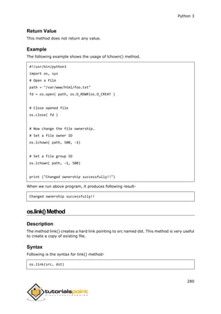 Python 3
280
Return Value
This method does not return any value.
Example
The following example shows the usage of lchown() method.
#!/usr/bin/python3
import os, sys
# Open a file
path = "/var/www/html/foo.txt"
fd = os.open( path, os.O_RDWR|os.O_CREAT )
# Close opened file
os.close( fd )
# Now change the file ownership.
# Set a file owner ID
os.lchown( path, 500, -1)
# Set a file group ID
os.lchown( path, -1, 500)
print ("Changed ownership successfully!!")
When we run above program, it produces following result-
Changed ownership successfully!!
os.link()Method
Description
The method link() creates a hard link pointing to src named dst. This method is very useful
to create a copy of existing file.
Syntax
Following is the syntax for link() method-
os.link(src, dst)
 
