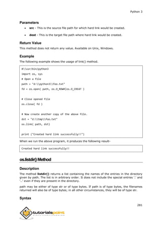 Python 3
281
Parameters
 src - This is the source file path for which hard link would be created.
 dest - This is the target file path where hard link would be created.
Return Value
This method does not return any value. Available on Unix, Windows.
Example
The following example shows the usage of link() method.
#!/usr/bin/python3
import os, sys
# Open a file
path = "d:python3foo.txt"
fd = os.open( path, os.O_RDWR|os.O_CREAT )
# Close opened file
os.close( fd )
# Now create another copy of the above file.
dst = "d:tmpfoo.txt"
os.link( path, dst)
print ("Created hard link successfully!!")
When we run the above program, it produces the following result-
Created hard link successfully!!
os.listdir()Method
Description
The method listdir() returns a list containing the names of the entries in the directory
given by path. The list is in arbitrary order. It does not include the special entries '.' and
'..' even if they are present in the directory.
path may be either of type str or of type bytes. If path is of type bytes, the filenames
returned will also be of type bytes; in all other circumstances, they will be of type str.
Syntax
 