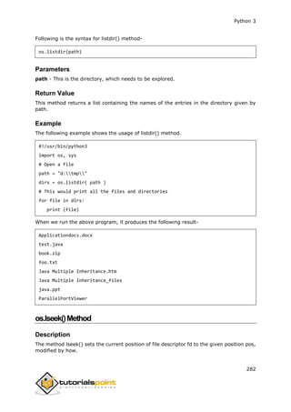 Python 3
282
Following is the syntax for listdir() method-
os.listdir(path)
Parameters
path - This is the directory, which needs to be explored.
Return Value
This method returns a list containing the names of the entries in the directory given by
path.
Example
The following example shows the usage of listdir() method.
#!/usr/bin/python3
import os, sys
# Open a file
path = "d:tmp"
dirs = os.listdir( path )
# This would print all the files and directories
for file in dirs:
print (file)
When we run the above program, it produces the following result-
Applicationdocs.docx
test.java
book.zip
foo.txt
Java Multiple Inheritance.htm
Java Multiple Inheritance_files
java.ppt
ParallelPortViewer
os.lseek()Method
Description
The method lseek() sets the current position of file descriptor fd to the given position pos,
modified by how.
 