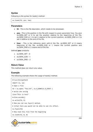 Python 3
283
Syntax
Following is the syntax for lseek() method-
os.lseek(fd, pos, how)
Parameters
 fd - This is the file descriptor, which needs to be processed.
 pos - This is the position in the file with respect to given parameter how. You give
os.SEEK_SET or 0 to set the position relative to the beginning of the file,
os.SEEK_CUR or 1 to set it relative to the current position; os.SEEK_END or 2 to
set it relative to the end of the file.
 how - This is the reference point with-in the file. os.SEEK_SET or 0 means
beginning of the file, os.SEEK_CUR or 1 means the current position and
os.SEEK_END or 2 means end of the file.
Defined pos constants
 os.SEEK_SET - 0
 os.SEEK_CUR - 1
 os.SEEK_END - 2
Return Value
This method does not return any value.
Example
The following example shows the usage of lseek() method.
#!/usr/bin/python3
import os, sys
# Open a file
fd = os.open( "foo.txt", os.O_RDWR|os.O_CREAT )
# Write one string
line="This is test"
b=line.encode()
os.write(fd, b)
# Now you can use fsync() method.
# Infact here you would not be able to see its effect.
os.fsync(fd)
# Now read this file from the beginning
os.lseek(fd, 0, 0)
 