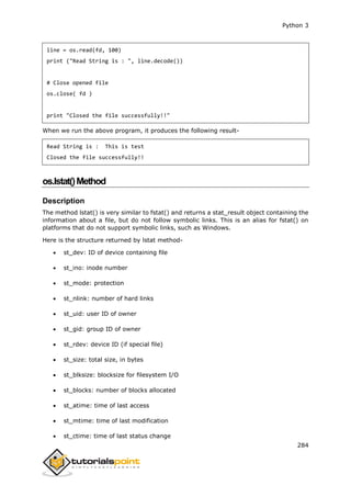 Python 3
284
line = os.read(fd, 100)
print ("Read String is : ", line.decode())
# Close opened file
os.close( fd )
print "Closed the file successfully!!"
When we run the above program, it produces the following result-
Read String is : This is test
Closed the file successfully!!
os.lstat()Method
Description
The method lstat() is very similar to fstat() and returns a stat_result object containing the
information about a file, but do not follow symbolic links. This is an alias for fstat() on
platforms that do not support symbolic links, such as Windows.
Here is the structure returned by lstat method-
 st_dev: ID of device containing file
 st_ino: inode number
 st_mode: protection
 st_nlink: number of hard links
 st_uid: user ID of owner
 st_gid: group ID of owner
 st_rdev: device ID (if special file)
 st_size: total size, in bytes
 st_blksize: blocksize for filesystem I/O
 st_blocks: number of blocks allocated
 st_atime: time of last access
 st_mtime: time of last modification
 st_ctime: time of last status change
 